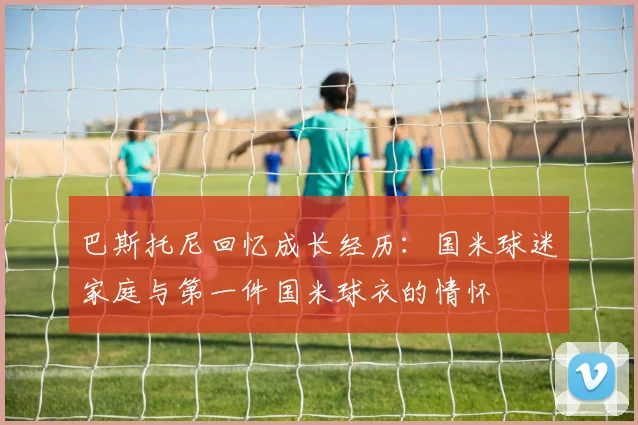 巴斯托尼回忆成长经历：国米球迷家庭与第一件国米球衣的情怀