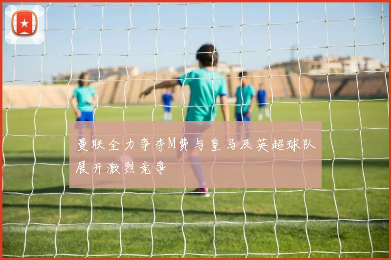 曼联全力争夺M费与皇马及英超球队展开激烈竞争