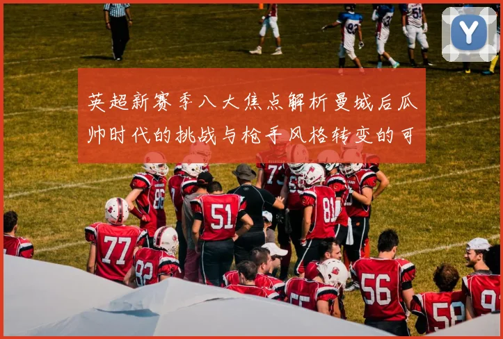 英超新赛季八大焦点解析曼城后瓜帅时代的挑战与枪手风格转变的可能性