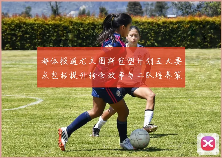 都体报道尤文图斯重塑计划五大要点包括提升转会效率与二队培养策略