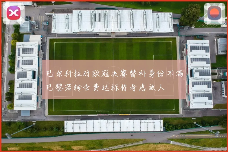巴尔科拉对欧冠决赛替补身份不满巴黎若转会费达标将考虑放人