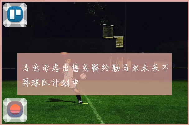 马竞考虑出售或解约勒马尔未来不再球队计划中