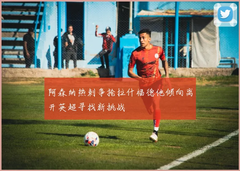 阿森纳热刺争抢拉什福德他倾向离开英超寻找新挑战