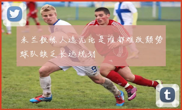 米兰教练人选无论是谁都难改颓势球队缺乏长远规划
