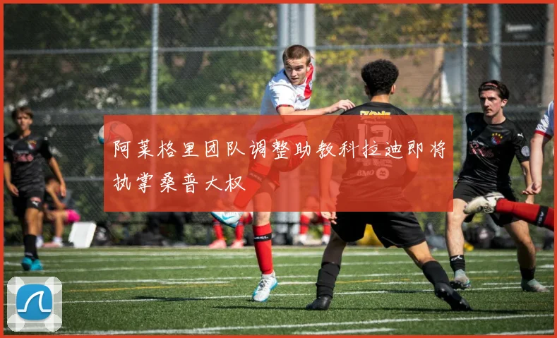 阿莱格里团队调整助教科拉迪即将执掌桑普大权