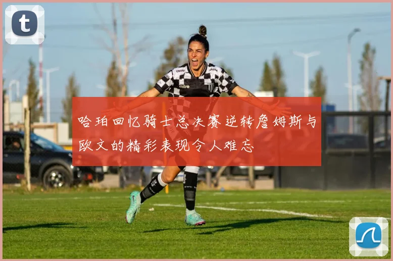 哈珀回忆骑士总决赛逆转詹姆斯与欧文的精彩表现令人难忘