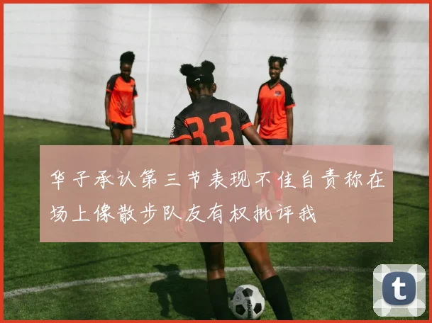 华子承认第三节表现不佳自责称在场上像散步队友有权批评我