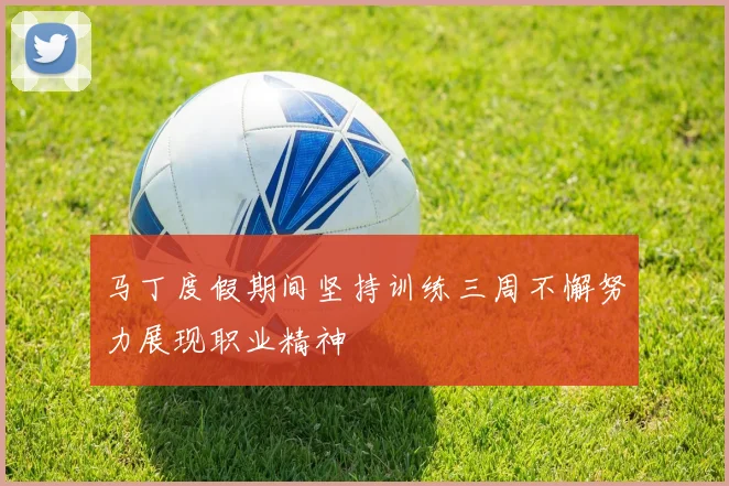 马丁度假期间坚持训练三周不懈努力展现职业精神