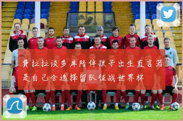 费拉拉谈多库陪伴孩子出生直言若是自己会选择留队征战世界杯