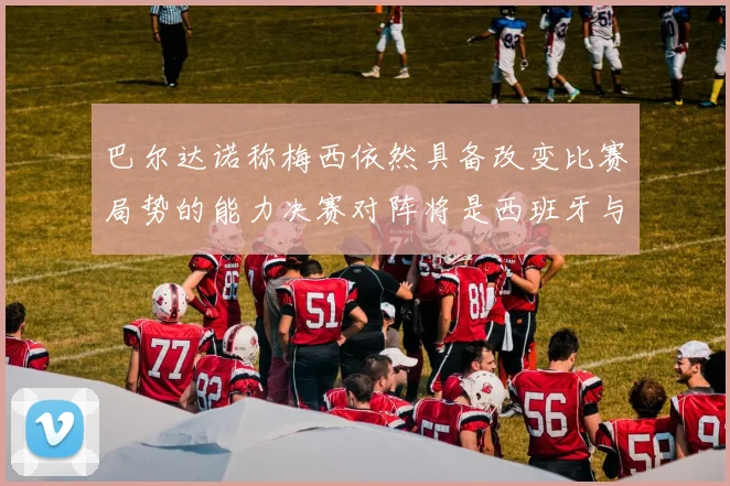 巴尔达诺称梅西依然具备改变比赛局势的能力决赛对阵将是西班牙与阿根廷