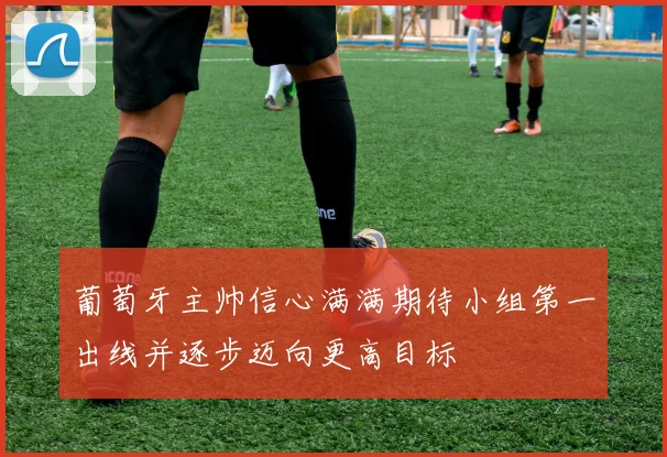 葡萄牙主帅信心满满期待小组第一出线并逐步迈向更高目标