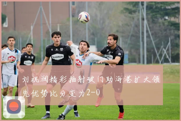 刘祝润精彩抽射破门助海港扩大领先优势比分变为2-0