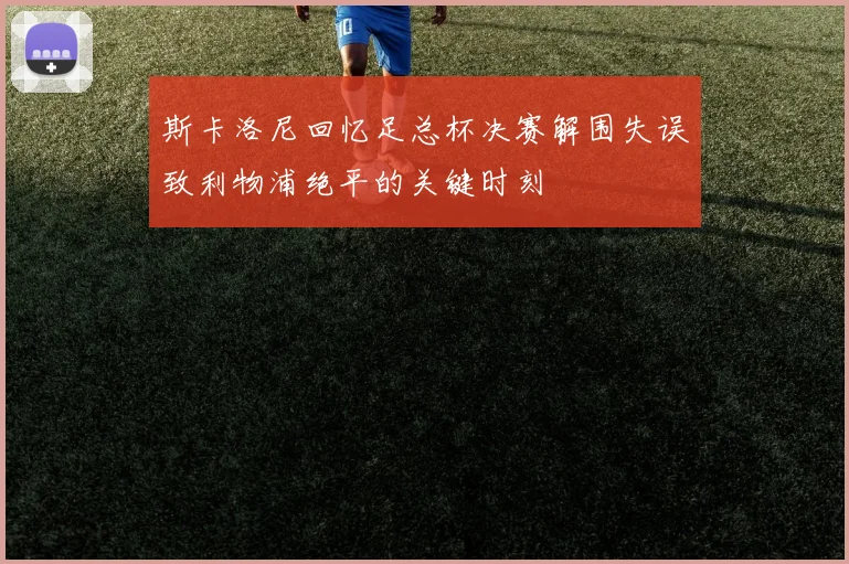 斯卡洛尼回忆足总杯决赛解围失误致利物浦绝平的关键时刻