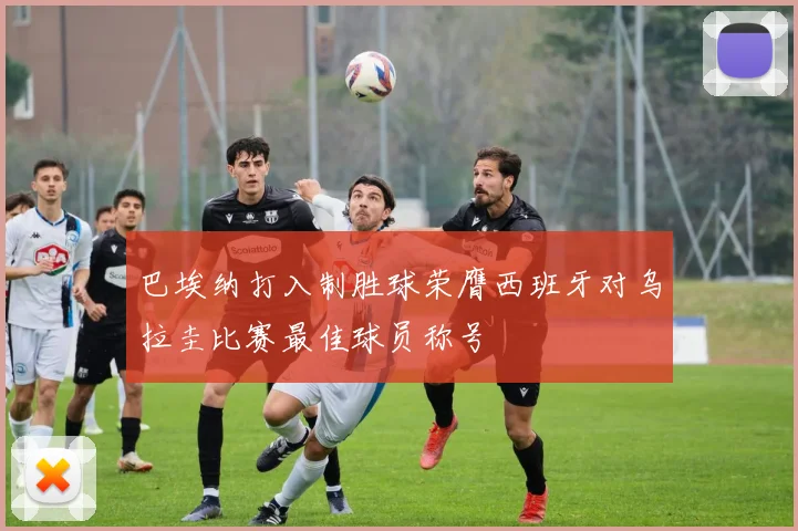 巴埃纳打入制胜球荣膺西班牙对乌拉圭比赛最佳球员称号