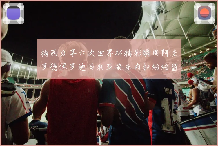 梅西分享六次世界杯精彩瞬间阿圭罗德保罗迪马利亚安东内拉纷纷留言评论