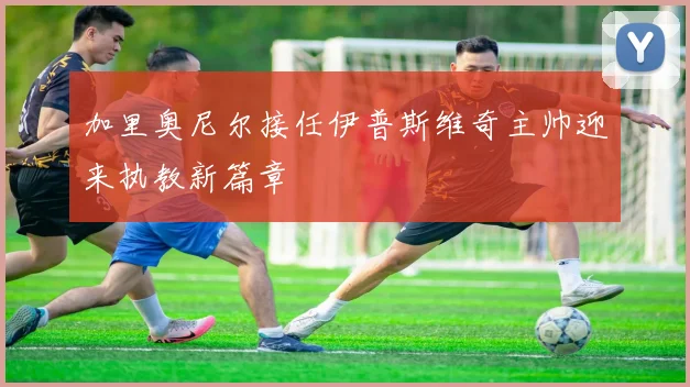 加里奥尼尔接任伊普斯维奇主帅迎来执教新篇章