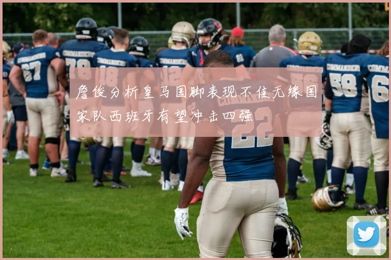 詹俊分析皇马国脚表现不佳无缘国家队西班牙有望冲击四强
